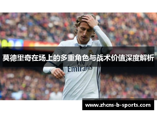 莫德里奇在场上的多重角色与战术价值深度解析 莫德里奇在场上的多重角色与战术价值深度解析