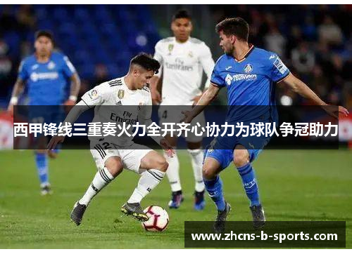 西甲锋线三重奏火力全开齐心协力为球队争冠助力 西甲锋线三重奏火力全开齐心协力为球队争冠助力