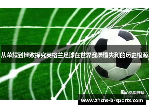 从荣耀到挫败探究英格兰足球在世界赛屡遭失利的历史根源