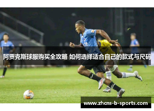 阿贾克斯球服购买全攻略 如何选择适合自己的款式与尺码 阿贾克斯球服购买全攻略 如何选择适合自己的款式与尺码