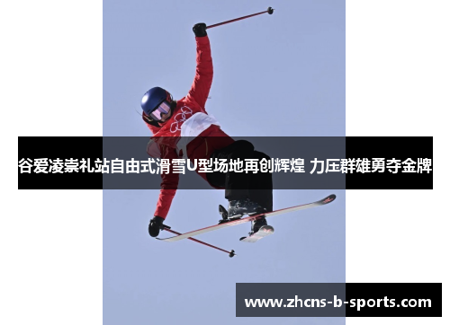 谷爱凌崇礼站自由式滑雪U型场地再创辉煌 力压群雄勇夺金牌