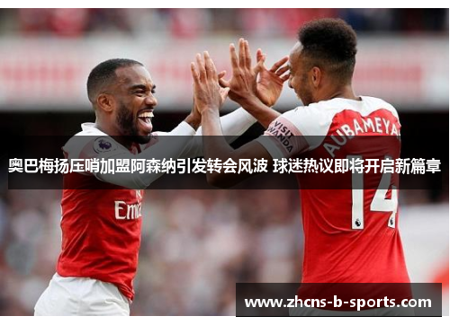 奥巴梅扬压哨加盟阿森纳引发转会风波 球迷热议即将开启新篇章 奥巴梅扬压哨加盟阿森纳引发转会风波 球迷热议即将开启新篇章